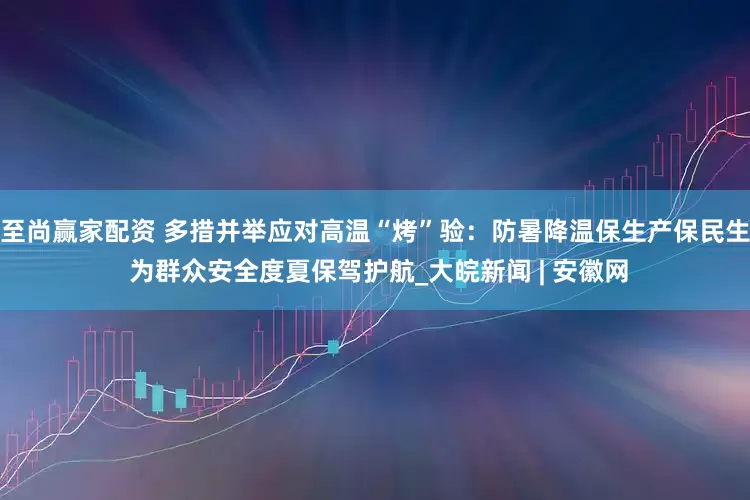 至尚赢家配资 多措并举应对高温“烤”验：防暑降温保生产保民生 为群众安全度夏保驾护航_大皖新闻 | 安徽网