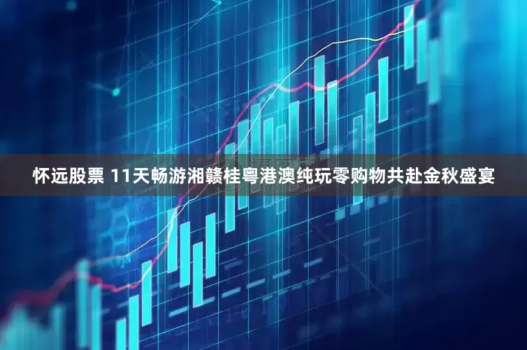 怀远股票 11天畅游湘赣桂粤港澳纯玩零购物共赴金秋盛宴
