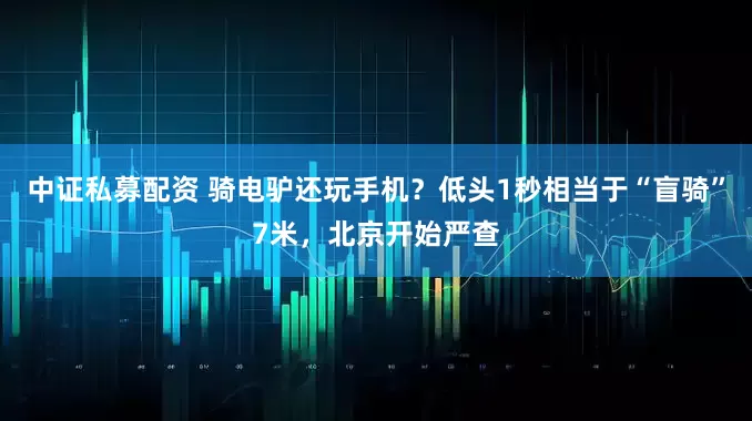 中证私募配资 骑电驴还玩手机？低头1秒相当于“盲骑”7米，北京开始严查