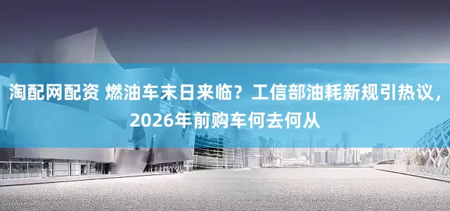 淘配网配资 燃油车末日来临？工信部油耗新规引热议，2026年前购车何去何从