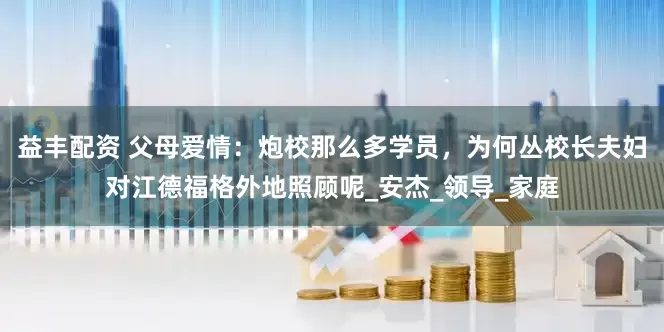 益丰配资 父母爱情：炮校那么多学员，为何丛校长夫妇对江德福格外地照顾呢_安杰_领导_家庭