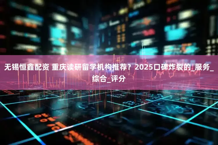 无锡恒鑫配资 重庆读研留学机构推荐？2025口碑炸裂的_服务_综合_评分