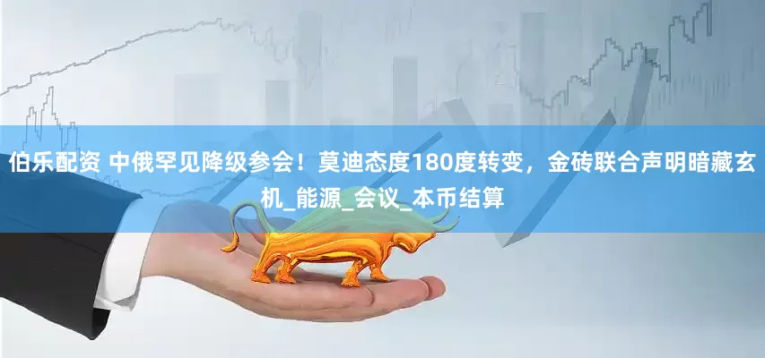 伯乐配资 中俄罕见降级参会！莫迪态度180度转变，金砖联合声明暗藏玄机_能源_会议_本币结算