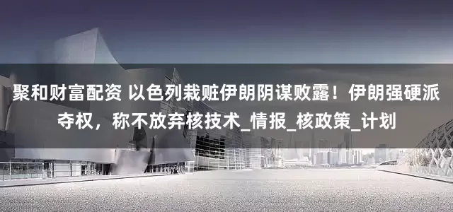 聚和财富配资 以色列栽赃伊朗阴谋败露！伊朗强硬派夺权，称不放弃核技术_情报_核政策_计划