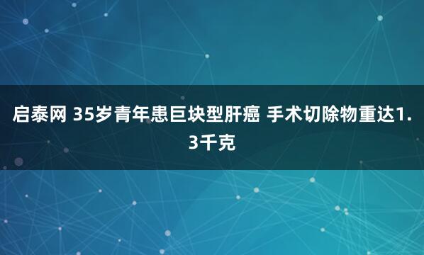 启泰网 35岁青年患巨块型肝癌 手术切除物重达1.3千克