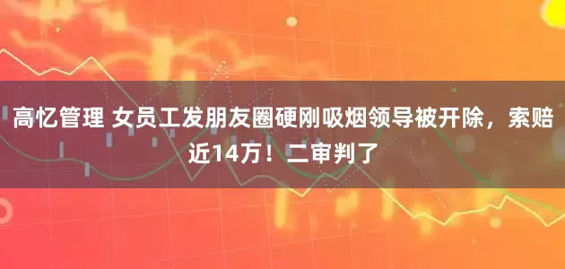 高忆管理 女员工发朋友圈硬刚吸烟领导被开除，索赔近14万！二审判了