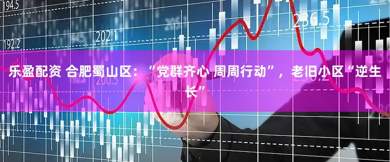 乐盈配资 合肥蜀山区：“党群齐心 周周行动”，老旧小区“逆生长”