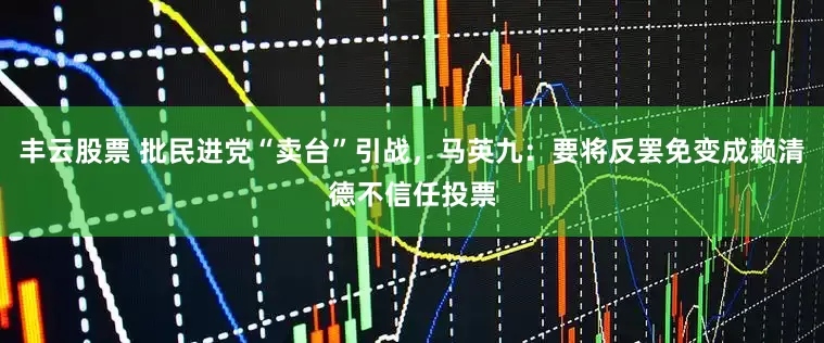 丰云股票 批民进党“卖台”引战，马英九：要将反罢免变成赖清德不信任投票