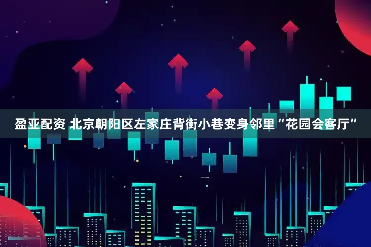 盈亚配资 北京朝阳区左家庄背街小巷变身邻里“花园会客厅”
