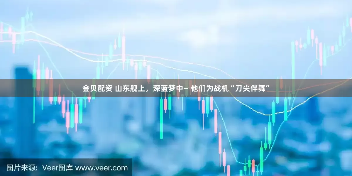 金贝配资 山东舰上，深蓝梦中— 他们为战机“刀尖伴舞”