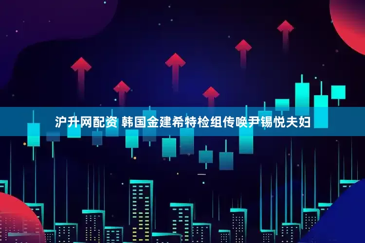 沪升网配资 韩国金建希特检组传唤尹锡悦夫妇