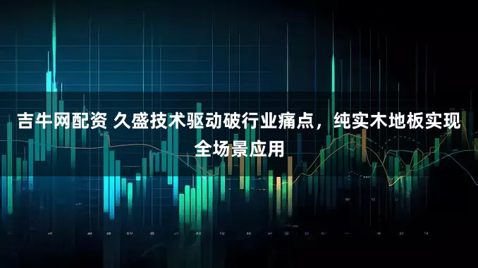 吉牛网配资 久盛技术驱动破行业痛点，纯实木地板实现全场景应用