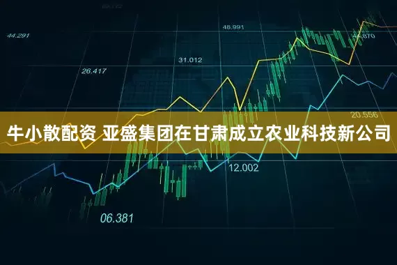 牛小散配资 亚盛集团在甘肃成立农业科技新公司