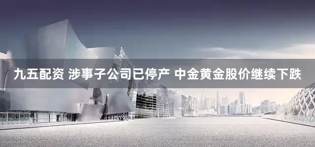 九五配资 涉事子公司已停产 中金黄金股价继续下跌