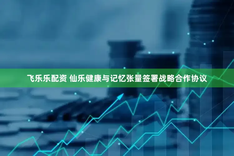 飞乐乐配资 仙乐健康与记忆张量签署战略合作协议