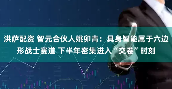 洪萨配资 智元合伙人姚卯青：具身智能属于六边形战士赛道 下半年密集进入“交卷”时刻
