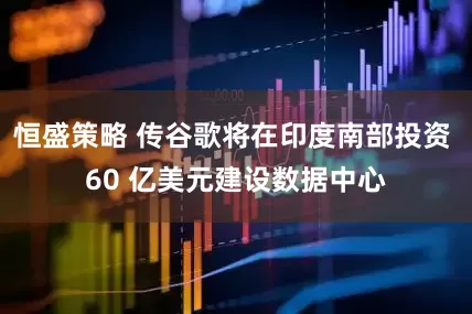 恒盛策略 传谷歌将在印度南部投资 60 亿美元建设数据中心