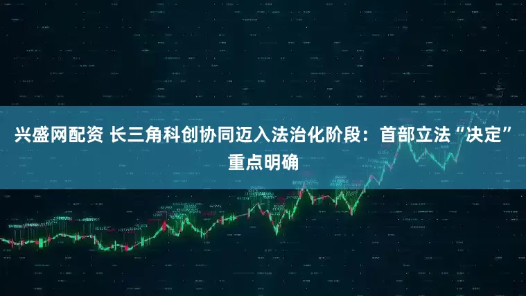 兴盛网配资 长三角科创协同迈入法治化阶段：首部立法“决定”重点明确