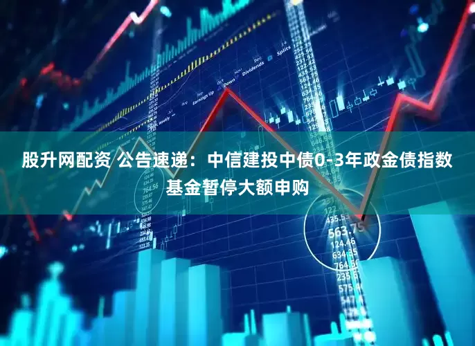股升网配资 公告速递：中信建投中债0-3年政金债指数基金暂停大额申购
