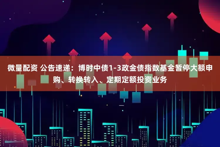 微量配资 公告速递：博时中债1-3政金债指数基金暂停大额申购、转换转入、定期定额投资业务