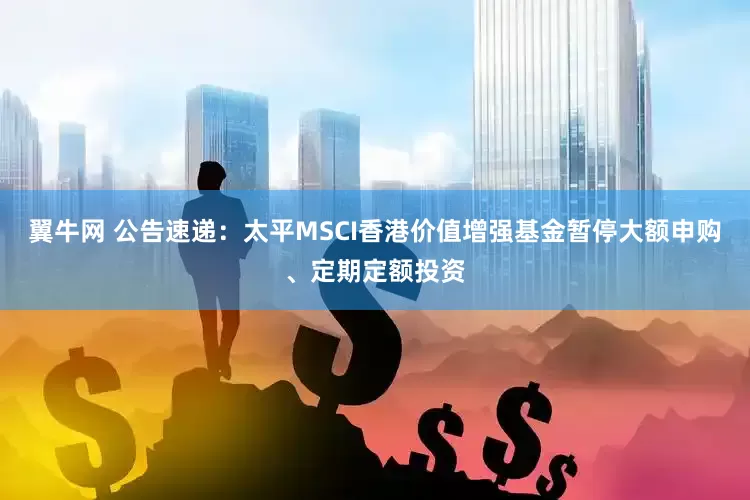 翼牛网 公告速递：太平MSCI香港价值增强基金暂停大额申购、定期定额投资