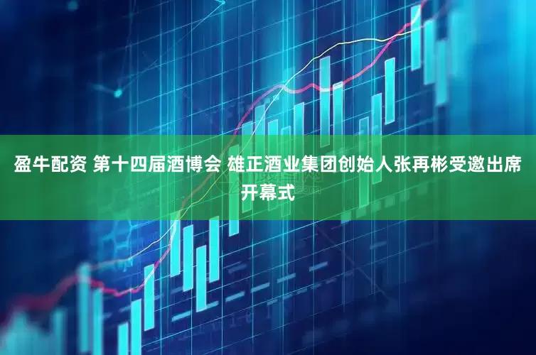 盈牛配资 第十四届酒博会 雄正酒业集团创始人张再彬受邀出席开幕式
