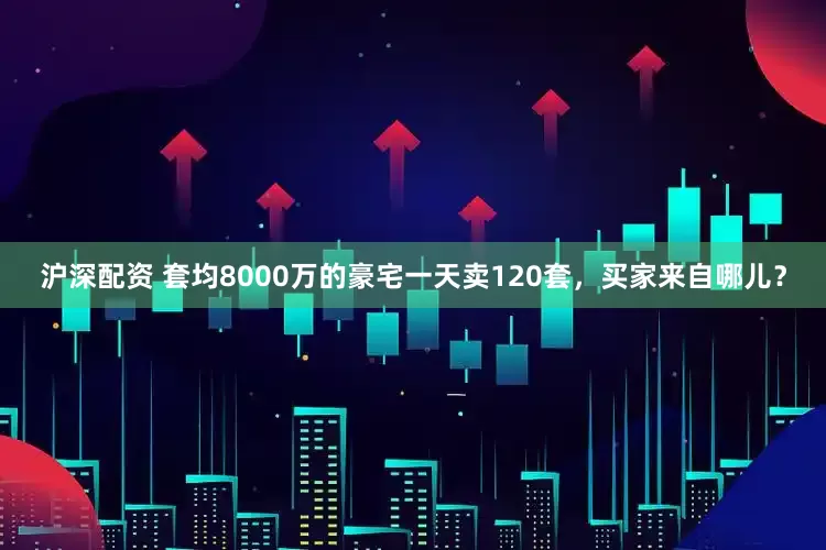 沪深配资 套均8000万的豪宅一天卖120套，买家来自哪儿？