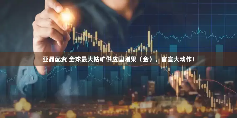 亚晶配资 全球最大钴矿供应国刚果（金），官宣大动作！