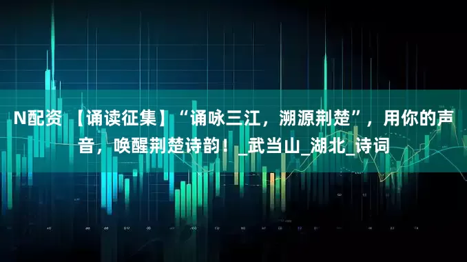 N配资 【诵读征集】“诵咏三江，溯源荆楚”，用你的声音，唤醒荆楚诗韵！_武当山_湖北_诗词