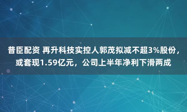 普臣配资 再升科技实控人郭茂拟减不超3%股份，或套现1.59亿元，公司上半年净利下滑两成