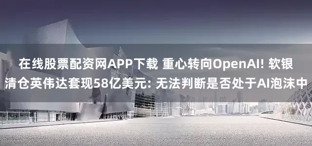 在线股票配资网APP下载 重心转向OpenAI! 软银清仓英伟达套现58亿美元: 无法判断是否处于AI泡沫中