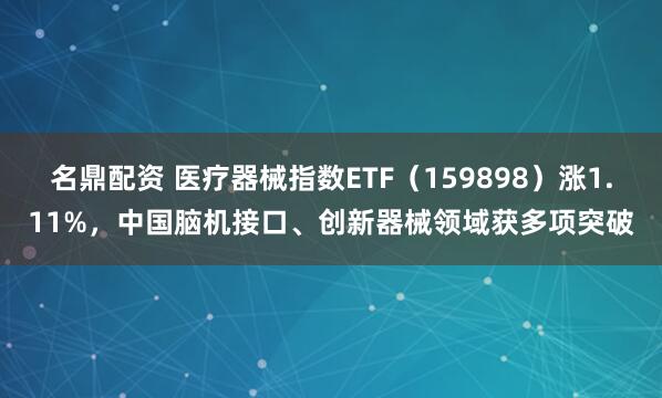 名鼎配资 医疗器械指数ETF(159898)涨1.11%,中国脑机接口、创新器械领域获多项突破