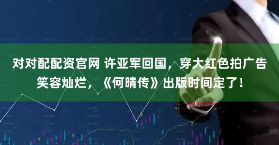 对对配配资官网 许亚军回国，穿大红色拍广告笑容灿烂，《何晴传》出版时间定了！