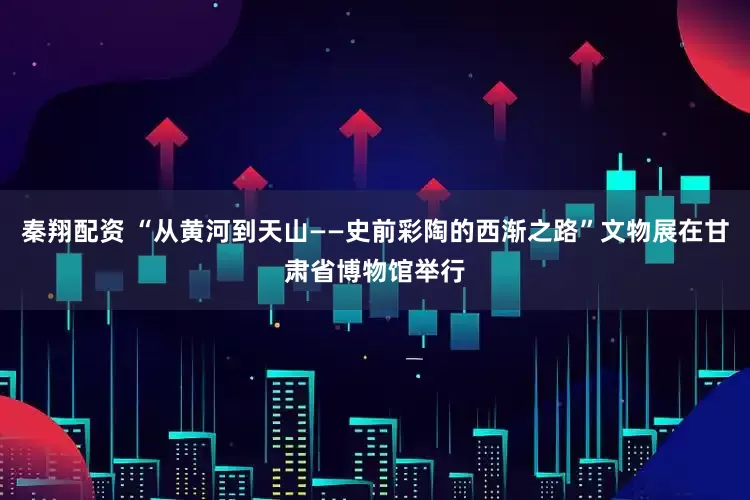 秦翔配资 “从黄河到天山——史前彩陶的西渐之路”文物展在甘肃省博物馆举行