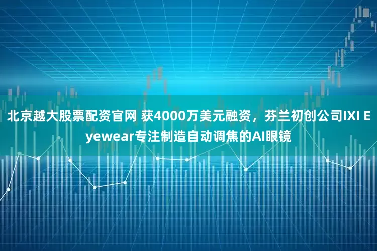北京越大股票配资官网 获4000万美元融资，芬兰初创公司IXI Eyewear专注制造自动调焦的AI眼镜