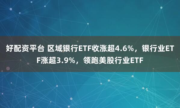 好配资平台 区域银行ETF收涨超4.6%，银行业ETF涨超3.9%，领跑美股行业ETF