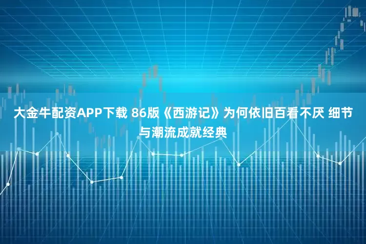 大金牛配资APP下载 86版《西游记》为何依旧百看不厌 细节与潮流成就经典