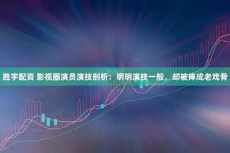 胜宇配资 影视圈演员演技剖析：明明演技一般，却被捧成老戏骨